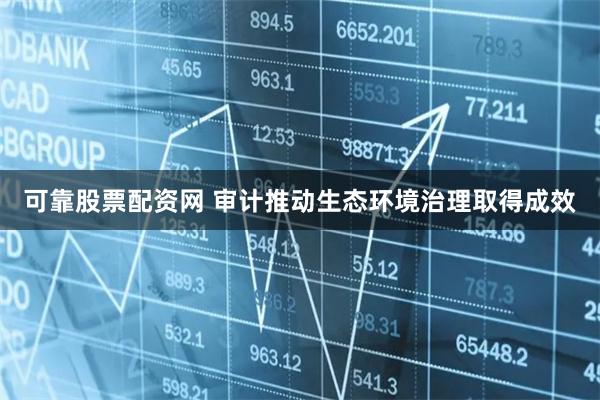 可靠股票配資網(wǎng) 審計(jì)推動(dòng)生態(tài)環(huán)境治理取得成效