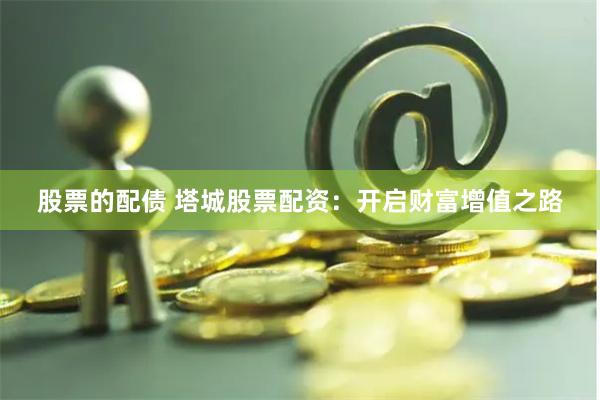 股票的配債 塔城股票配資：開啟財富增值之路