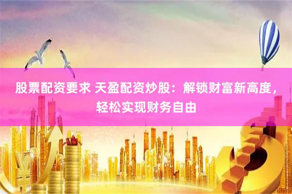 股票配資要求 天盈配資炒股：解鎖財富新高度，輕松實現財務自由