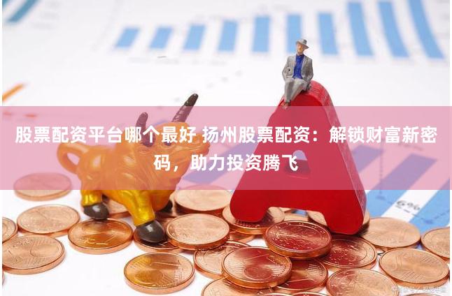股票配資平臺哪個最好 揚州股票配資：解鎖財富新密碼，助力投資騰飛