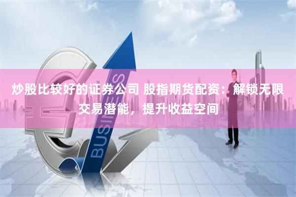 炒股比較好的證券公司 股指期貨配資：解鎖無限交易潛能，提升收益空間