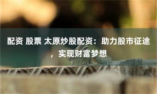 配資 股票 太原炒股配資：助力股市征途，實現(xiàn)財富夢想