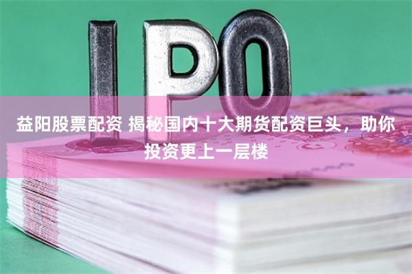 益陽股票配資 揭秘國內十大期貨配資巨頭，助你投資更上一層樓