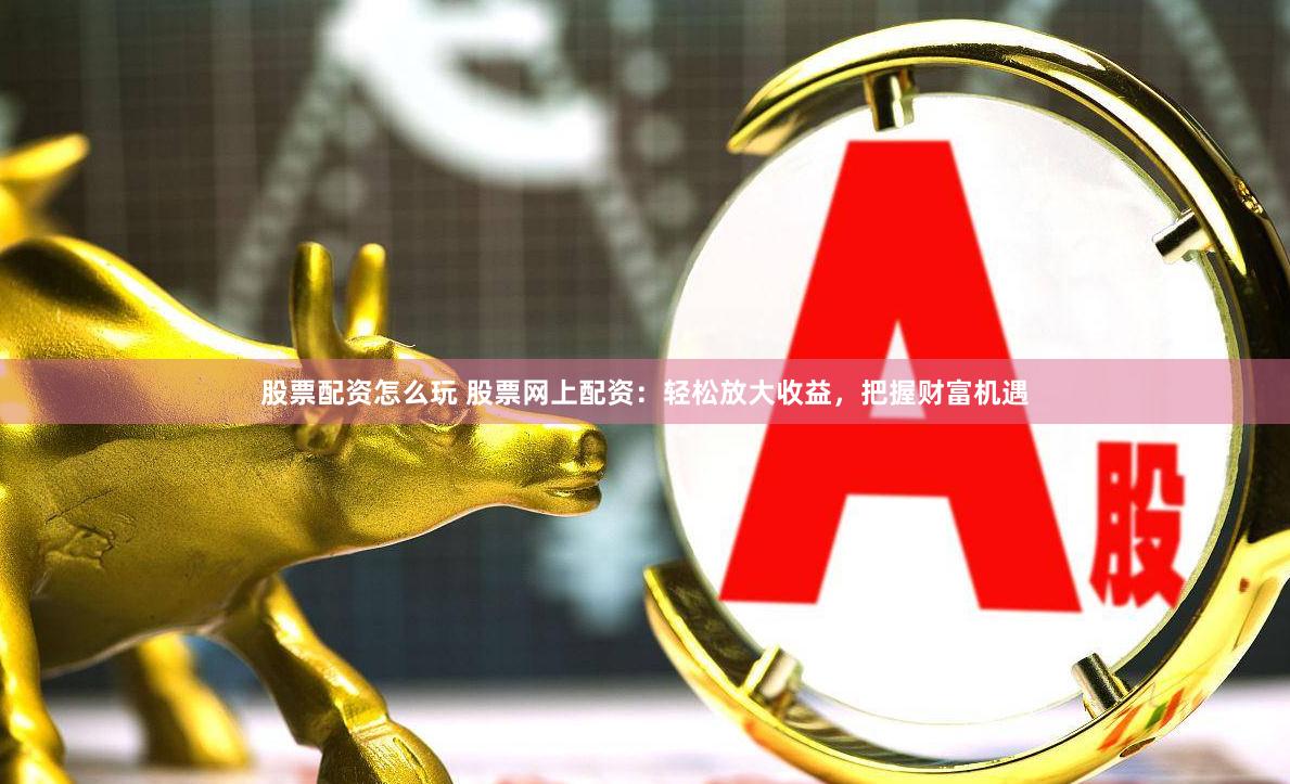 股票配資怎么玩 股票網上配資：輕松放大收益，把握財富機遇