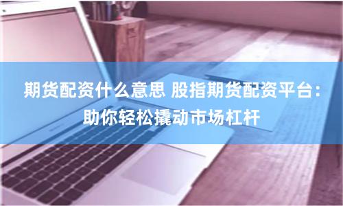 期貨配資什么意思 股指期貨配資平臺：助你輕松撬動市場杠桿