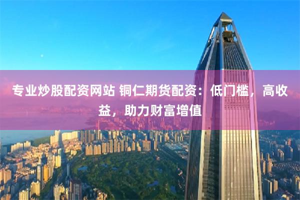 專業炒股配資網站 銅仁期貨配資：低門檻，高收益，助力財富增值