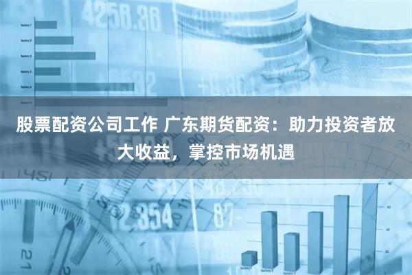 股票配資公司工作 廣東期貨配資：助力投資者放大收益，掌控市場(chǎng)機(jī)遇
