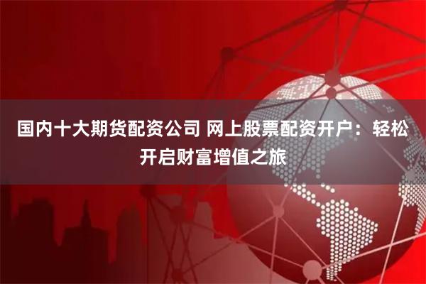 國內十大期貨配資公司 網上股票配資開戶：輕松開啟財富增值之旅