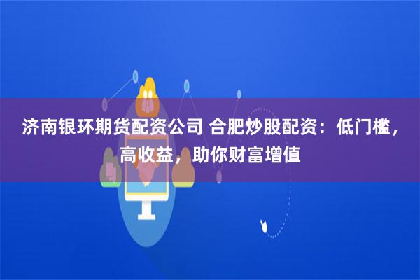 濟南銀環(huán)期貨配資公司 合肥炒股配資：低門檻，高收益，助你財富增值