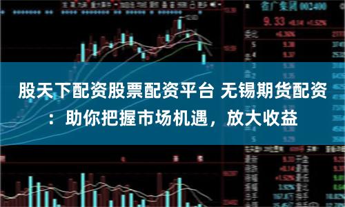 股天下配資股票配資平臺 無錫期貨配資：助你把握市場機遇，放大收益