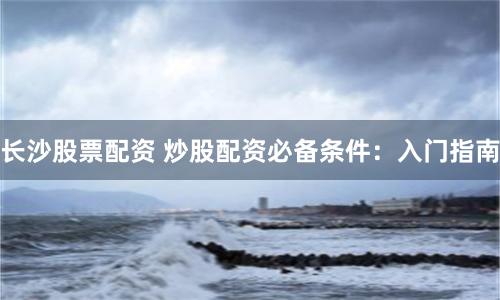 長沙股票配資 炒股配資必備條件：入門指南